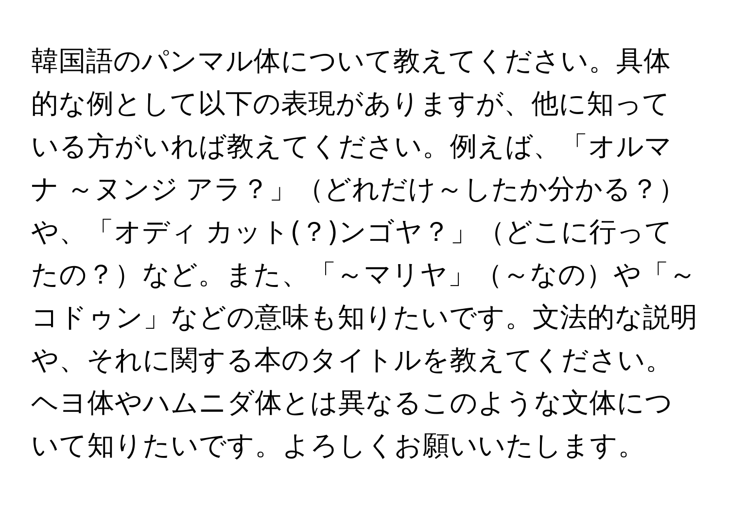 韓国語のパンマル体について教えてください。具体的な例として以下の表現がありますが、他に知っている方がいれば教えてください。例えば、「オルマナ ～ヌンジ アラ？」どれだけ～したか分かる？や、「オディ カット(？)ンゴヤ？」どこに行ってたの？など。また、「～マリヤ」～なのや「～コドゥン」などの意味も知りたいです。文法的な説明や、それに関する本のタイトルを教えてください。ヘヨ体やハムニダ体とは異なるこのような文体について知りたいです。よろしくお願いいたします。