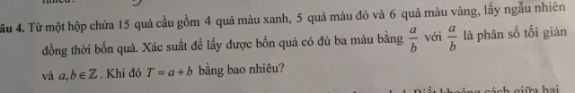 ầu 4. Từ một hộp chứa 15 quả cầu gồm 4 quả màu xanh, 5 quả màu đỏ và 6 quả màu vàng, lấy ngẫu nhiên 
đồng thời bốn quả. Xác suất đề lấy được bốn quả có đủ ba màu bằng  a/b  với  a/b  là phân số tối giản 
và a, b∈ Z. Khi đó T=a+b bằng bao nhiêu? 
:h giữa hai