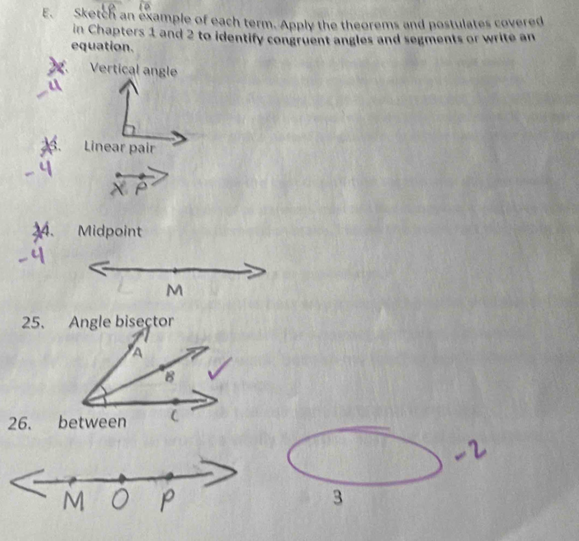 Sketch an example of each term. Apply the theorems and postulates covered 
in Chapters 1 and 2 to identify congruent angles and segments or write an 
equation. 
Vertical angle 
: Linear pair 
34. Midpoint 
3