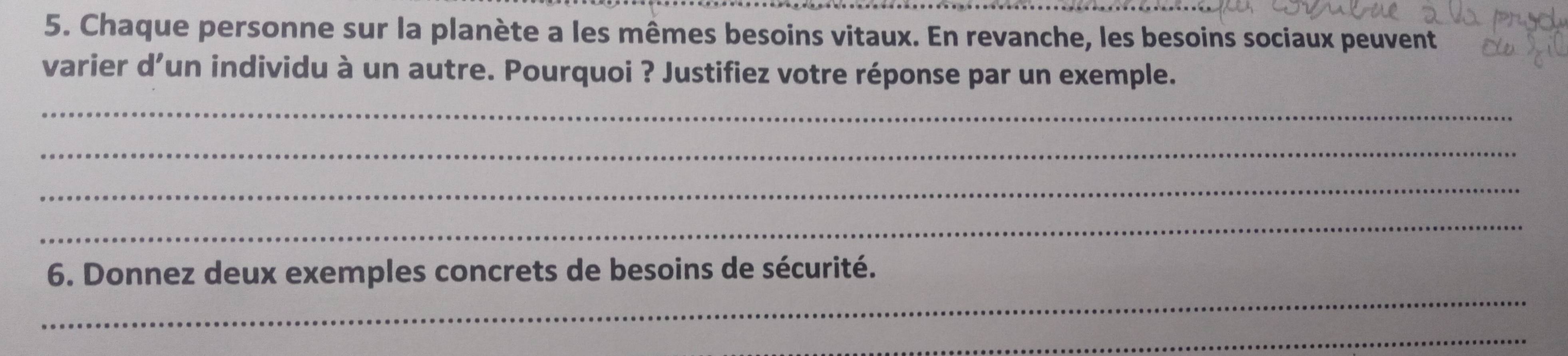 Chaque personne sur la planète a les mêmes besoins vitaux. En revanche, les besoins sociaux peuvent 
varier d’un individu à un autre. Pourquoi ? Justifiez votre réponse par un exemple. 
_ 
_ 
_ 
_ 
_ 
6. Donnez deux exemples concrets de besoins de sécurité. 
_