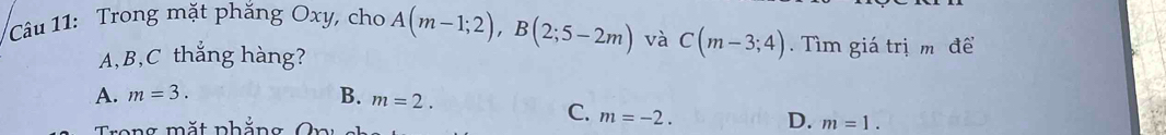 Cầu 11: Trong mặt phăng Oxy, cho A(m-1;2), B(2;5-2m) và C(m-3;4). Tìm giá trịm để
A, B, C thắng hàng?
A. m=3. B. m=2.
C. m=-2. D.
Trong mắt phẳng O r m=1.