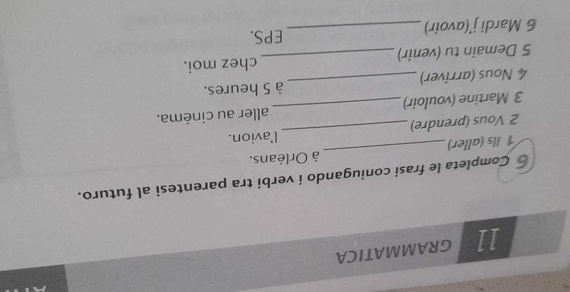 Completa le frasi coniugando i verbi tra parentesi al futuro. 
_ 
1 Ils (aller) _à Orléans. 
l'avion. 
2 Vous (prendre) 
3 Martine (vouloir)_ aller au cinéma. 
4 Nous (arriver)_ à 5 heures. 
5 Demain tu (venir) _chez moi. 
6 Mardi j’(avoir)_ 
EPS.