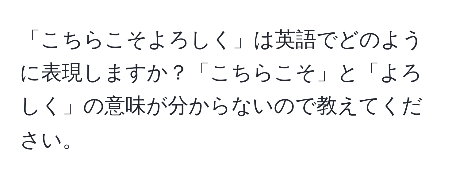 「こちらこそよろしく」は英語でどのように表現しますか？「こちらこそ」と「よろしく」の意味が分からないので教えてください。