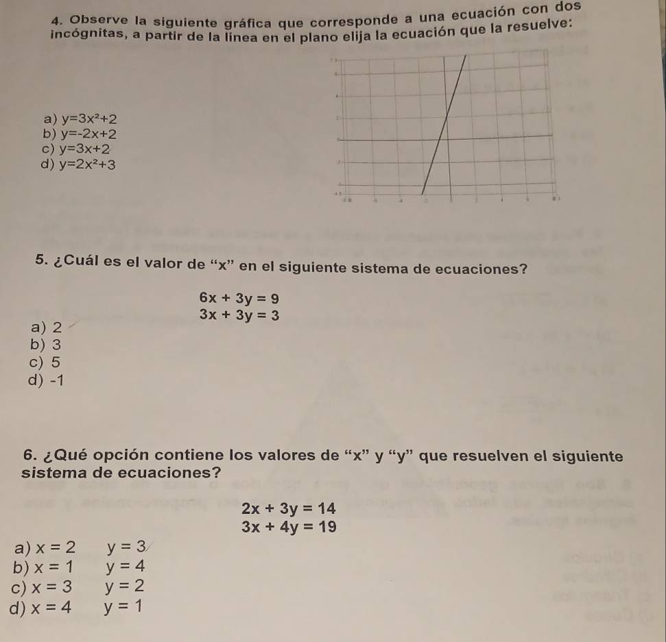 Observe la siguiente gráfica que corresponde a una ecuación con dos
incógnitas, a partir de la línea en el plano elija la ecuación que la resuelve:
a) y=3x^2+2
b) y=-2x+2
c) y=3x+2
d) y=2x^2+3
5. ¿Cuál es el valor de “ x ” en el siguiente sistema de ecuaciones?
6x+3y=9
3x+3y=3
a) 2
b) 3
c) 5
d) -1
6. ¿Qué opción contiene los valores de “ x ” y “ y ” que resuelven el siguiente
sistema de ecuaciones?
2x+3y=14
3x+4y=19
a) x=2 y=3
b) x=1 y=4
c) x=3 y=2
d) x=4 y=1