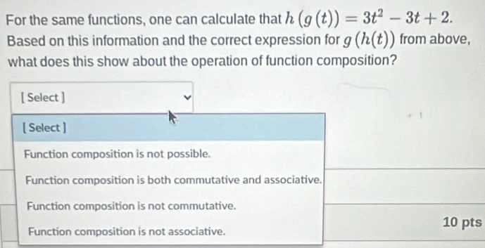 For the same functions, one can calculate that h(g(t))=3t^2-3t+2. 
Based on this information and the correct expression for g(h(t)) from above,
what does this show about the operation of function composition?
[ Select ]
[ Select ]
Function composition is not possible.
Function composition is both commutative and associative.
Function composition is not commutative.
Function composition is not associative.
10 pts