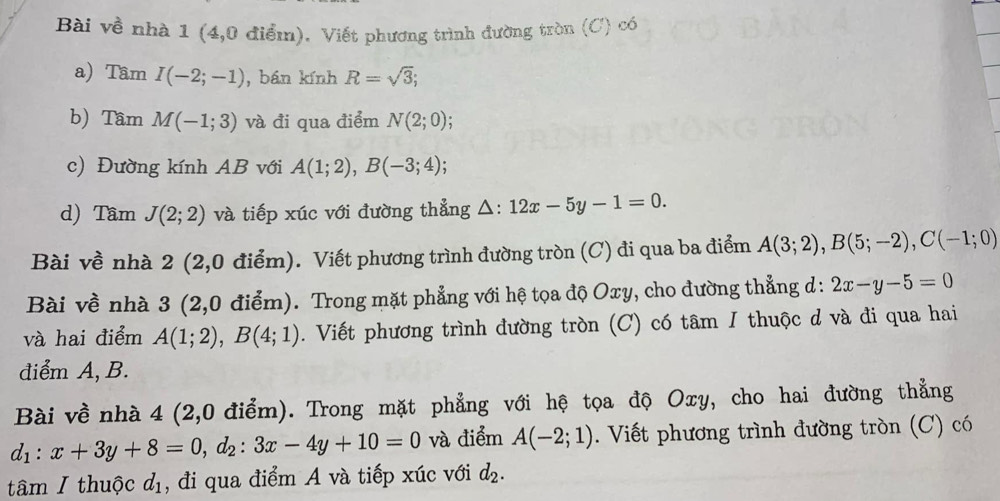 Bài về nhà 1 (4,0 điểm). Viết phương trình đường tròn (C) có 
a) Tầm I(-2;-1) , bán kính R=sqrt(3); 
b) Tầm M(-1;3) và đi qua điểm N(2;0); 
c) Đường kính AB với A(1;2), B(-3;4). 
d) Tầm J(2;2) và tiếp xúc với đường thẳng △ :12x-5y-1=0. 
Bài về nhà 2 (2,0 điểm). Viết phương trình đường tròn (C) đi qua ba điểm A(3;2), B(5;-2), C(-1;0)
Bài về nhà 3 (2,0 điểm). Trong mặt phẳng với hệ tọa độ Oxy, cho đường thẳng d: 2x-y-5=0
và hai điểm A(1;2), B(4;1). Viết phương trình đường tròn (C) có tâm I thuộc d và đi qua hai 
điểm A, B. 
Bài về nhà 4 (2,0 điểm). Trong mặt phẳng với hệ tọa độ Oxy, cho hai đường thẳng
d_1:x+3y+8=0, d_2:3x-4y+10=0 và điểm A(-2;1). Viết phương trình đường tròn (C) có 
tâm I thuộc đị, đi qua điểm A và tiếp xúc với d_2.