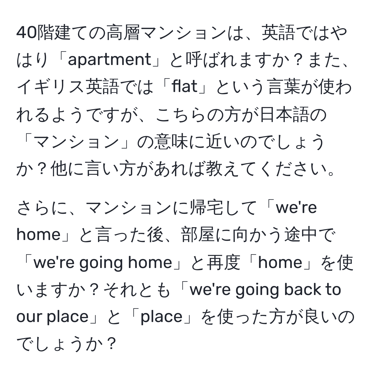 40階建ての高層マンションは、英語ではやはり「apartment」と呼ばれますか？また、イギリス英語では「flat」という言葉が使われるようですが、こちらの方が日本語の「マンション」の意味に近いのでしょうか？他に言い方があれば教えてください。

さらに、マンションに帰宅して「we're home」と言った後、部屋に向かう途中で「we're going home」と再度「home」を使いますか？それとも「we're going back to our place」と「place」を使った方が良いのでしょうか？