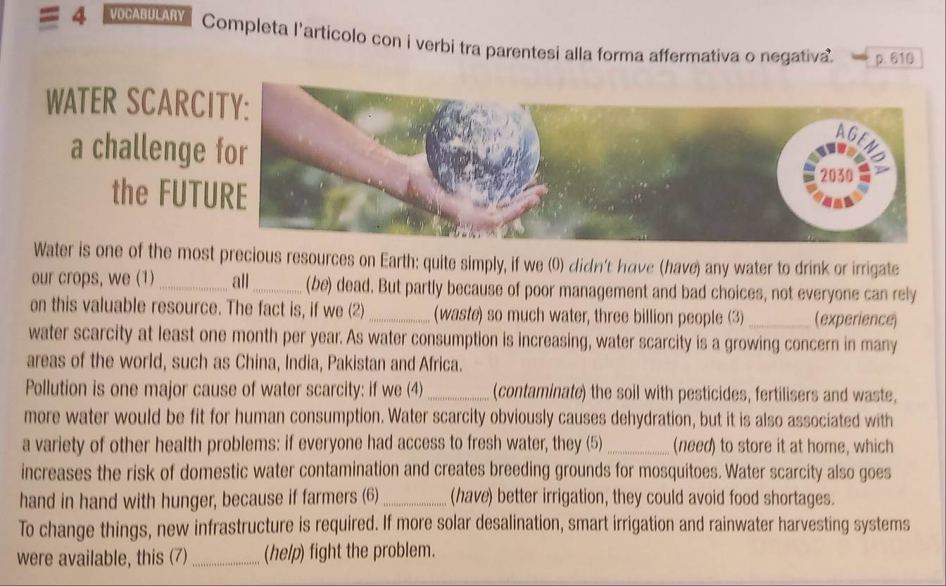 VOCABULARY Completa l'articolo con i verbi tra parentesi alla forma affermativa o negativa. p. 610 
WATER SCARC 
a challenge 
the FUTU 
Water is one of the most precious resources on Earth: quite simply, if we (0) didn't have (have) any water to drink or irrigate 
our crops, we (1) _all_ (be) dead. But partly because of poor management and bad choices, not everyone can rely 
on this valuable resource. The fact is, if we (2) _(waste) so much water, three billion people (3) _(experience) 
water scarcity at least one month per year. As water consumption is increasing, water scarcity is a growing concern in many 
areas of the world, such as China, India, Pakistan and Africa. 
Pollution is one major cause of water scarcity: if we (4) _(contaminate) the soil with pesticides, fertilisers and waste, 
more water would be fit for human consumption. Water scarcity obviously causes dehydration, but it is also associated with 
a variety of other health problems: if everyone had access to fresh water, they (5)_ (need) to store it at home, which 
increases the risk of domestic water contamination and creates breeding grounds for mosquitoes. Water scarcity also goes 
hand in hand with hunger, because if farmers (6) _(have) better irrigation, they could avoid food shortages. 
To change things, new infrastructure is required. If more solar desalination, smart irrigation and rainwater harvesting systems 
were available, this (7)_ (help) fight the problem.