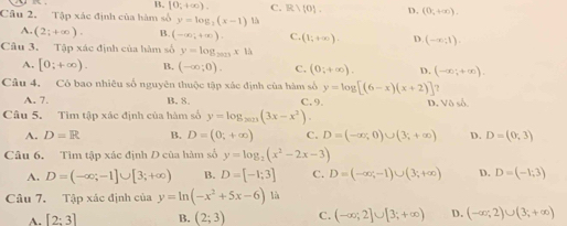 B. [0,+∈fty ). C. R)(0). D. (0,+∈fty ). 
Câu 2. Tập xác định của hàm số y=log _2(x-1) 15
A. (2;+∈fty ). B. (-∈fty ,+∈fty ). C. (1;+∈fty ). D. (-x;1). 
Câu 3. Tập xác định của hàm số y=log _2023x1h
A. [0;+∈fty ). B. (-∈fty ;0). C. (0;+∈fty ). D. (-∈fty ;+∈fty ). 
Câu 4, Có bao nhiêu số nguyên thuộc tập xác định của hàm số y=log [(6-x)(x+2)]?
A. 7. B. 8. C,9. D. Vô số.
Câu 5. Tìm tập xác định của hàm số y=log _2023(3x-x^2).
A. D=R B. D=(0,+∈fty ) C. D=(-∈fty ,0)∪ (3;+∈fty ) D. D=(0,3)
Câu 6. Tìm tập xác định D của hàm số y=log _2(x^2-2x-3)
A. D=(-∈fty ;-1]∪ [3;+∈fty ) B. D=[-1;3] C. D=(-∈fty ,-1)∪ (3;+∈fty ) D. D=(-1;3)
Câu 7. Tập xác định của y=ln (-x^2+5x-6)1ia
A. [2:3] B. (2;3) C. (-∈fty ;2]∪ [3;+∈fty ) D. (-∈fty ;2)∪ (3;+∈fty )