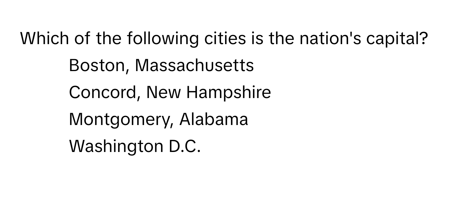 Which of the following cities is the nation's capital?

1) Boston, Massachusetts 
2) Concord, New Hampshire 
3) Montgomery, Alabama 
4) Washington D.C.