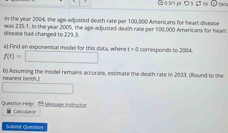 0.5/1 ptつ 5 16 D Deta 
In the year 2004, the age-adjusted death rate per 100,000 Americans for heart disease 
was 235.1. In the year 2005, the age-adjusted death rate per 100,000 Americans for heart 
disease had changed to 229.3. 
a) Find an exponential model for this data, where t=0 corresponds to 2004.
f(t)=□
b) Assuming the model remains accurate, estimate the death rate in 2033. (Round to the 
nearest tenth.) 
□ 
Question Help: * Message Instructor 
Calculator 
Submit Question