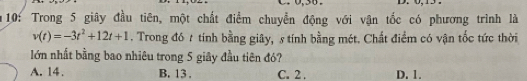 0,30 .
10: Trong 5 giây đầu tiên, một chất điểm chuyển động với vận tốc có phương trình là
v(t)=-3t^2+12t+1. Trong đó t tính bằng giây, s tính bằng mét. Chất điểm có vận tốc tức thời
lớn nhất bằng bao nhiêu trong 5 giây đầu tiên đó?
A. 14. B. 13. C. 2. D. 1.