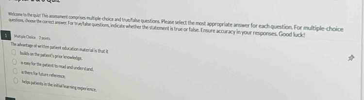 Welcome to the quiz! This assessment comprises multiple-choice and true/false questions. Please select the most appropriate answer for each question. For multiple-choice
questions, choose the correct answer. For true/false questions, indicate whether the statement is true or false. Ensure accuracy in your responses. Good luck!
Multiple Choice 2 points
The advantage of written patient education material is that it
builds on the patient's prior knowledge.
is easy for the patient to read and understand.
is there for future reference.
helps patients in the initial learning experience.