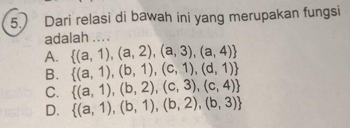 5.) Dari relasi di bawah ini yang merupakan fungsi
adalah ....
A.  (a,1),(a,2),(a,3),(a,4)
B.  (a,1),(b,1),(c,1),(d,1)
C.  (a,1),(b,2),(c,3),(c,4)
D.  (a,1),(b,1),(b,2),(b,3)