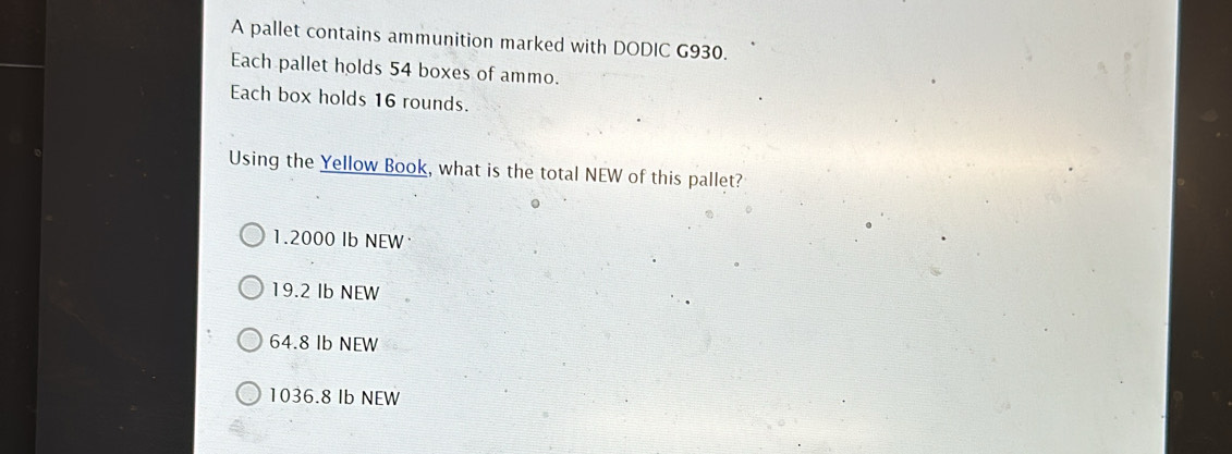 A pallet contains ammunition marked with DODIC G930.
Each pallet holds 54 boxes of ammo.
Each box holds 16 rounds.
Using the Yellow Book, what is the total NEW of this pallet?
1.2000 Ib NEW
19.2 Ib NEW
64.8 Ib NEW
1036.8 Ib NEW