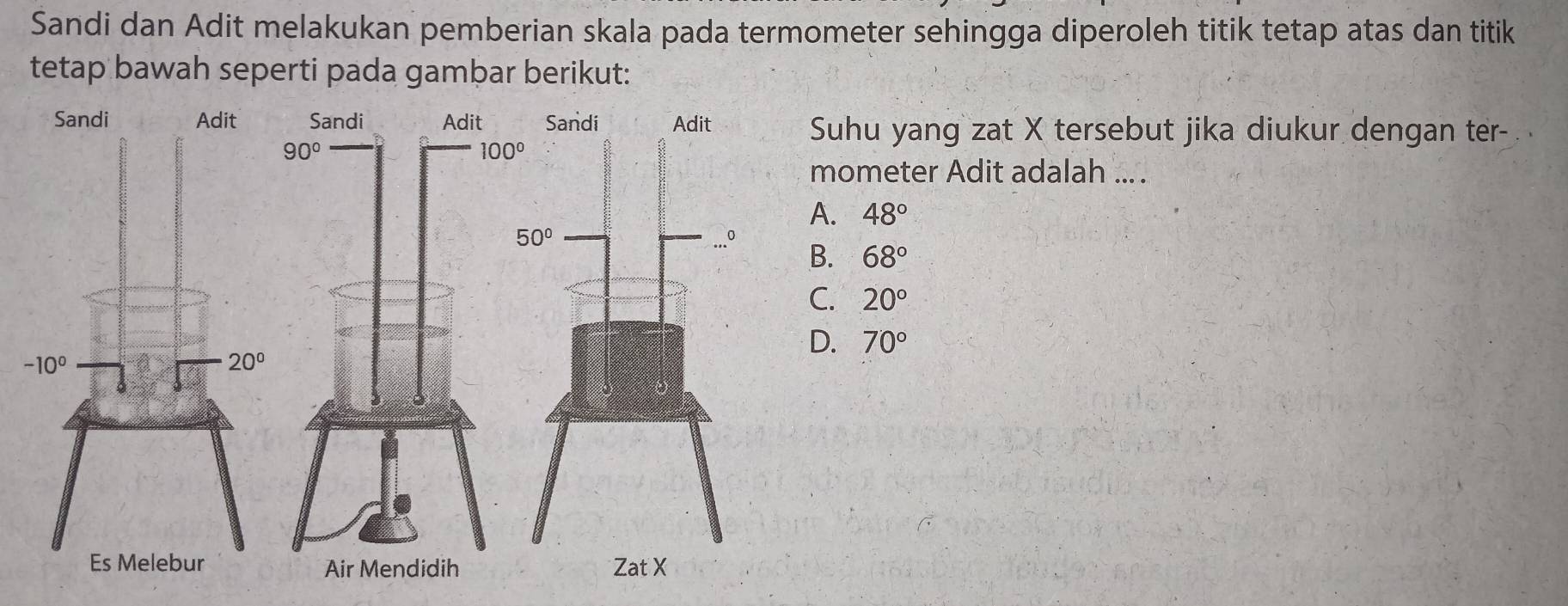 Sandi dan Adit melakukan pemberian skala pada termometer sehingga diperoleh titik tetap atas dan titik
tetap bawah seperti pada gambar berikut:
Suhu yang zat X tersebut jika diukur dengan ter-
mometer Adit adalah ... .
A. 48°
B. 68°
C. 20°
D. 70°