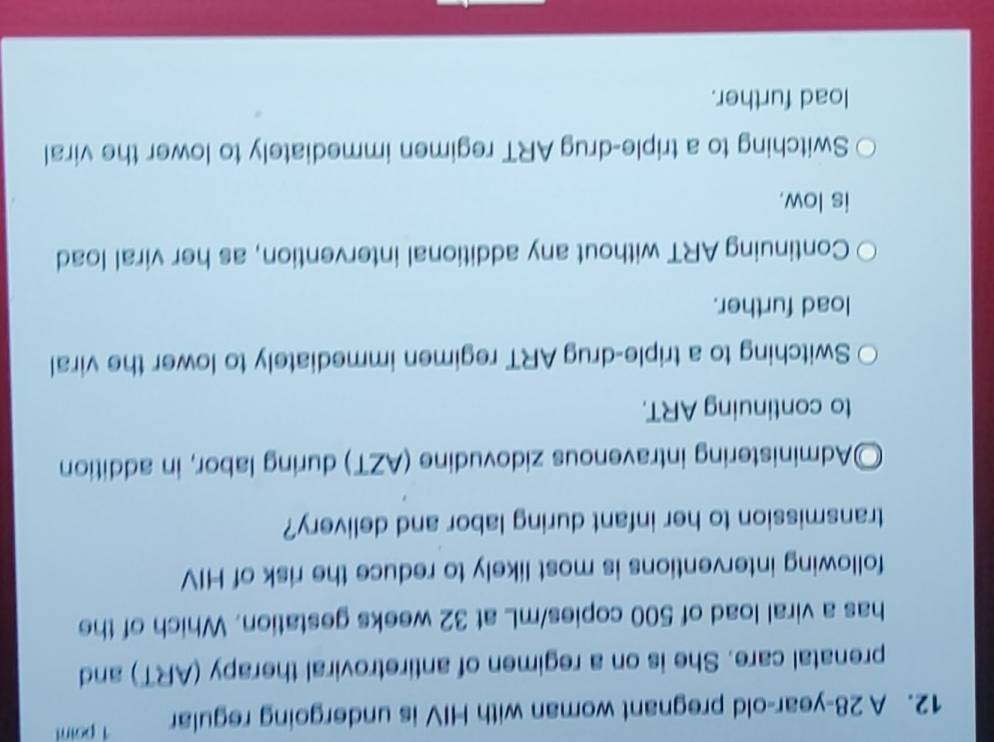 A 28-year -old pregnant woman with HIV is undergoing regular 1 point
prenatal care. She is on a regimen of antiretroviral therapy (ART) and
has a viral load of 500 copies/mL at 32 weeks gestation. Which of the
following interventions is most likely to reduce the risk of HIV
transmission to her infant during labor and delivery?
Administering intravenous zidovudine (AZT) during labor, in addition
to continuing ART.
Switching to a triple-drug ART regimen immediately to lower the viral
load further.
Continuing ART without any additional intervention, as her viral load
is low.
Switching to a triple-drug ART regimen immediately to lower the viral
load further.