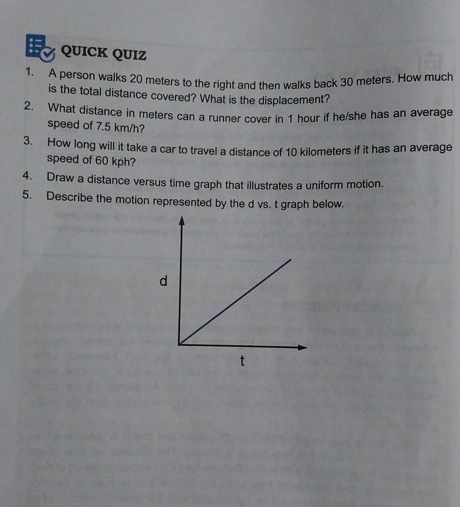 QUICK QUIZ 
1. A person walks 20 meters to the right and then walks back 30 meters. How much 
is the total distance covered? What is the displacement? 
2. What distance in meters can a runner cover in 1 hour if he/she has an average 
speed of 7.5 km/h? 
3. How long will it take a car to travel a distance of 10 kilometers if it has an average 
speed of 60 kph? 
4. Draw a distance versus time graph that illustrates a uniform motion. 
5. Describe the motion represented by the d vs. t graph below.