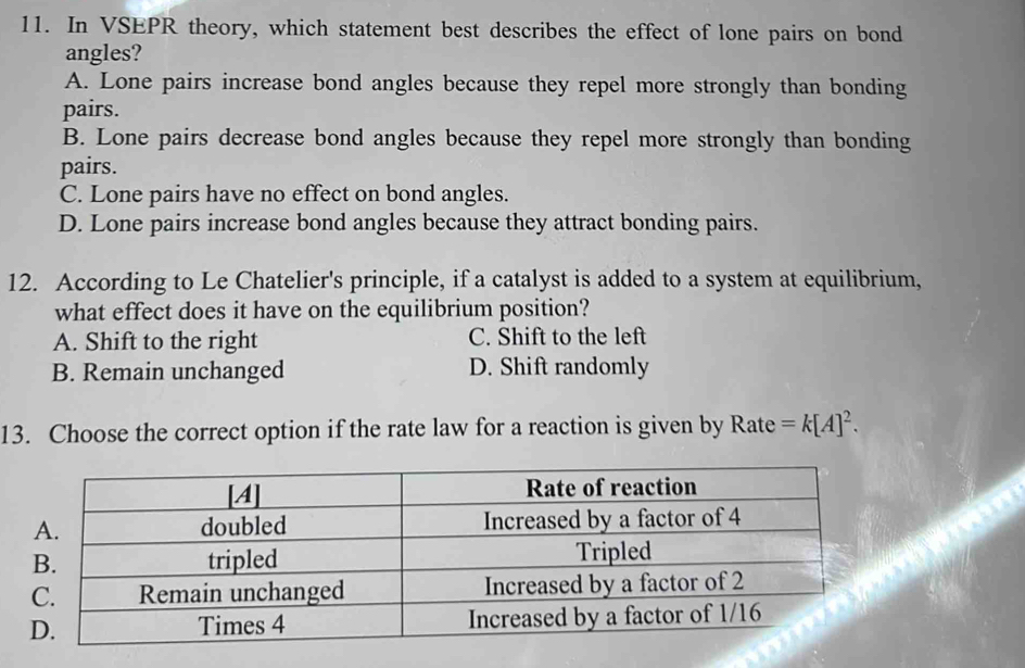 In VSEPR theory, which statement best describes the effect of lone pairs on bond
angles?
A. Lone pairs increase bond angles because they repel more strongly than bonding
pairs.
B. Lone pairs decrease bond angles because they repel more strongly than bonding
pairs.
C. Lone pairs have no effect on bond angles.
D. Lone pairs increase bond angles because they attract bonding pairs.
12. According to Le Chatelier's principle, if a catalyst is added to a system at equilibrium,
what effect does it have on the equilibrium position?
A. Shift to the right C. Shift to the left
B. Remain unchanged D. Shift randomly
13. Choose the correct option if the rate law for a reaction is given by Rate =k[A]^2.