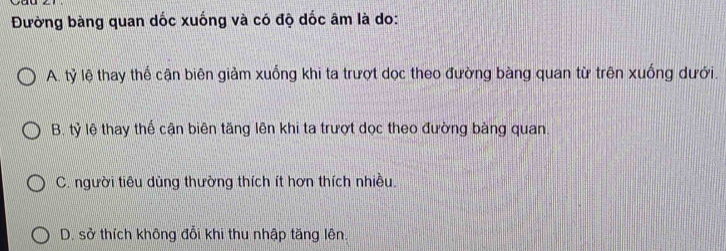 Đường bàng quan dốc xuống và có độ dốc âm là do:
A. tỷ lệ thay thể cận biên giảm xuống khi ta trượt dọc theo đường bàng quan từ trên xuống dưới.
B. tỷ lệ thay thể cận biên tăng lên khi ta trượt dọc theo đường bàng quan
C. người tiêu dùng thường thích ít hơn thích nhiều.
D. sở thích không đổi khi thu nhập tăng lên.