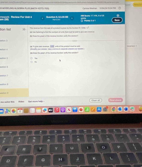 aused
24 MODELING ALGEBRA PLUS (MATH-10772-700) Carissa Meehan 11/04/24 12:54 PM Relagneh
mework: Review For Unit 4 Question 9, 6.3.33-BE HW Score: 17.14%, 6 of 35
am (35) Part 2 of 2 points ○ Points: 0 of 1 Save
tion list The revenue from the sale of a product is given by the function R=529x-x^3
(a) Use factoring to find the numbers of units that must be sold to give zero revenue
(b) Does the graph of the revenue function verify this solution?
stion 3
(a) To give zero revenue 0.23 units of the product must be sold. Incorrect: 1
estion 4 (Simplify your answer. Use a comma to separate answers as needed.)
(b) Does the graph of the revenue function verify this solution?
estion 5 Yes
No
estion 6
estion 7
estion 8
estion 9
me solve this Video Get more help - Clear all Final check
4
:
,

.-
s % ^
* t
3 a 5 6 B 9 C
E R T Y U 1 o P
D F G H J K L