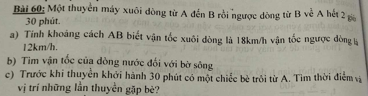 Một thuyền máy xuôi dòng từ A đến B rồi ngược dòng từ B về A hết 2 giờ
30 phút. 
a) Tính khoảng cách AB biết vận tốc xuôi dòng là 18km/h vận tốc ngược dòng là
12km/h. 
b) Tìm vận tốc của dòng nước đối với bờ sông 
c) Trước khi thuyền khởi hành 30 phút có một chiếc bè trôi từ A. Tìm thời điểm và 
vị trí những lần thuyền gặp bè?