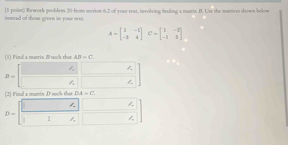 Rework problem 20 from section 6.2 of your text, involving finding a matrix B. Use the matrices shown below 
instead of those given in your text.
A=beginbmatrix 1&-1 -3&4endbmatrix C=beginbmatrix 1&-2 -1&3endbmatrix
(1) Find a matrix B ·such that AB=C.
B=beginbmatrix □ &□  □ &□ endbmatrix
(2) Find a matrix D such that DA=C.
D=[ □ /□   □ /□  ]