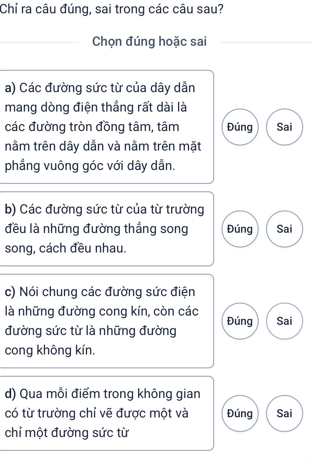 Chỉ ra câu đúng, sai trong các câu sau?
Chọn đúng hoặc sai
a) Các đường sức từ của dây dẫn
mang dòng điện thẳng rất dài là
các đường tròn đồng tâm, tâm Đúng Sai
nằm trên dây dẫn và nằm trên mặt
phẳng vuông góc với dây dẫn.
b) Các đường sức từ của từ trường
đều là những đường thẳng song Đúng Sai
song, cách đều nhau.
c) Nói chung các đường sức điện
là những đường cong kín, còn các
Đúng Sai
đường sức từ là những đường
cong không kín.
d) Qua mỗi điểm trong không gian
có từ trường chỉ vẽ được một và Đúng Sai
chỉ một đường sức từ