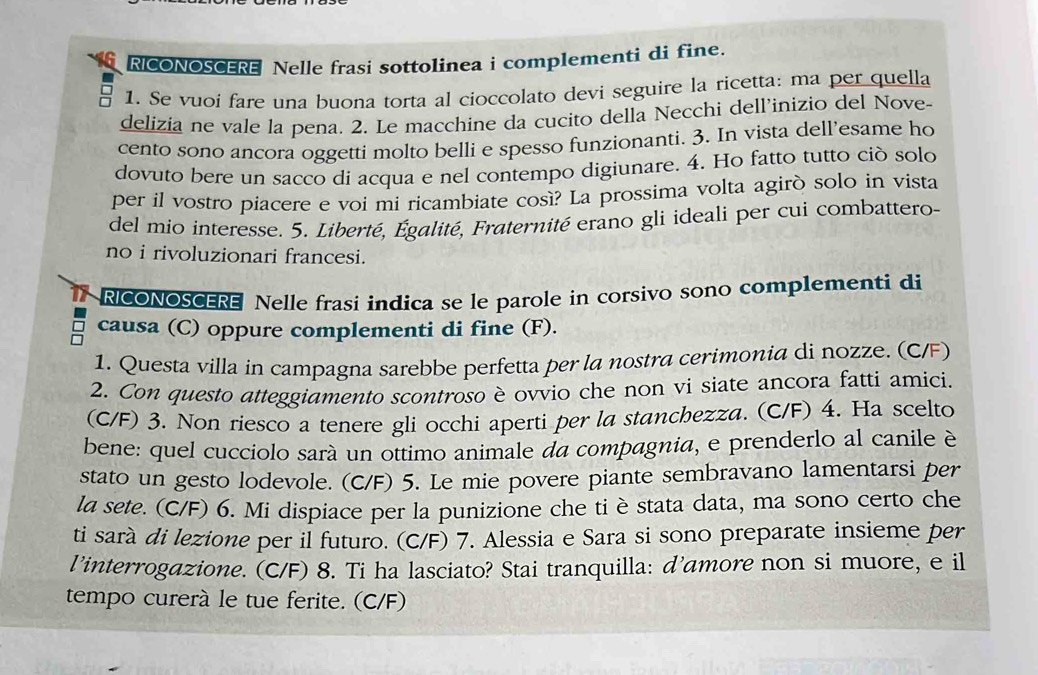 RICONOSCERE Nelle frasi sottolinea i complementi di fine.
1. Se vuoi fare una buona torta al cioccolato devi seguire la ricetta: ma per quella
delizia ne vale la pena. 2. Le macchine da cucito della Necchi dell'inizio del Nove-
cento sono ancora oggetti molto belli e spesso funzionanti. 3. In vista dell’esame ho
dovuto bere un sacco di acqua e nel contempo digiunare. 4. Ho fatto tutto ciò solo
per il vostro piacere e voi mi ricambiate così? La prossima volta agirò solo in vista
del mio interesse. 5. Liberté, Égalité, Fraternité erano gli ideali per cui combattero-
no i rivoluzionari francesi.
RICONOSCERE Nelle frasi indica se le parole in corsivo sono complementi di
causa (C) oppure complementi di fine (F).
1. Questa villa in campagna sarebbe perfetta per la nostra cerimonia di nozze. (C/F)
2. Con questo atteggiamento scontroso è ovvio che non vi siate ancora fatti amici.
(C/F) 3. Non riesco a tenere gli occhi aperti per la stanchezza. (C/F) 4. Ha scelto
bene: quel cucciolo sará un ottimo animale da compagnia, e prenderlo al canile è
stato un gesto lodevole. (C/F) 5. Le mie povere piante sembravano lamentarsi per
la sete. (C/F) 6. Mi dispiace per la punizione che ti è stata data, ma sono certo che
ti sarà di lezione per il futuro. (C/F) 7. Alessia e Sara si sono preparate insieme per
l’interrogazione. (C/F) 8. Ti ha lasciato? Stai tranquilla: d’amore non si muore, e il
tempo curerà le tue ferite. (C/F)