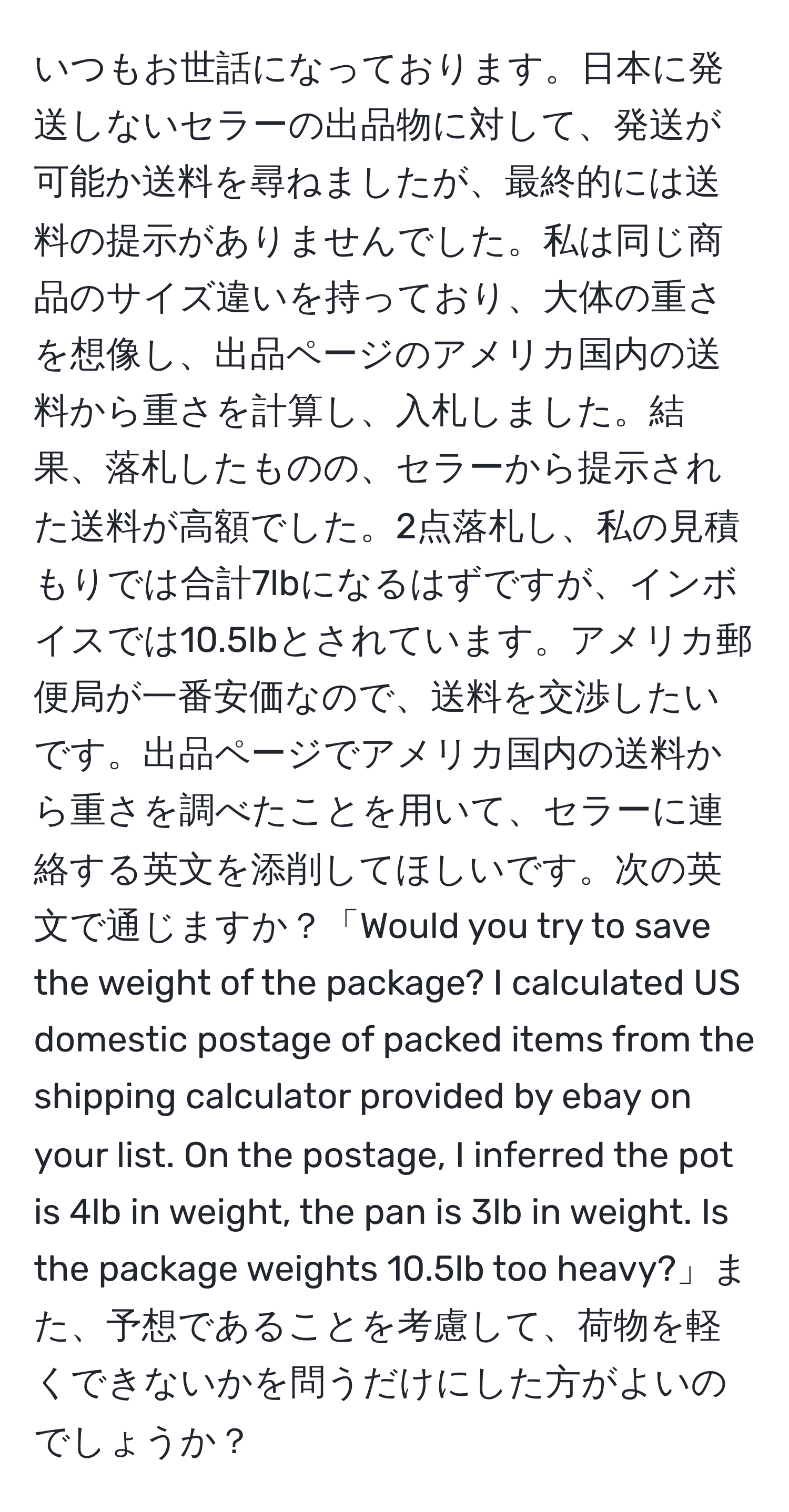 いつもお世話になっております。日本に発送しないセラーの出品物に対して、発送が可能か送料を尋ねましたが、最終的には送料の提示がありませんでした。私は同じ商品のサイズ違いを持っており、大体の重さを想像し、出品ページのアメリカ国内の送料から重さを計算し、入札しました。結果、落札したものの、セラーから提示された送料が高額でした。2点落札し、私の見積もりでは合計7lbになるはずですが、インボイスでは10.5lbとされています。アメリカ郵便局が一番安価なので、送料を交渉したいです。出品ページでアメリカ国内の送料から重さを調べたことを用いて、セラーに連絡する英文を添削してほしいです。次の英文で通じますか？「Would you try to save the weight of the package? I calculated US domestic postage of packed items from the shipping calculator provided by ebay on your list. On the postage, I inferred the pot is 4lb in weight, the pan is 3lb in weight. Is the package weights 10.5lb too heavy?」また、予想であることを考慮して、荷物を軽くできないかを問うだけにした方がよいのでしょうか？