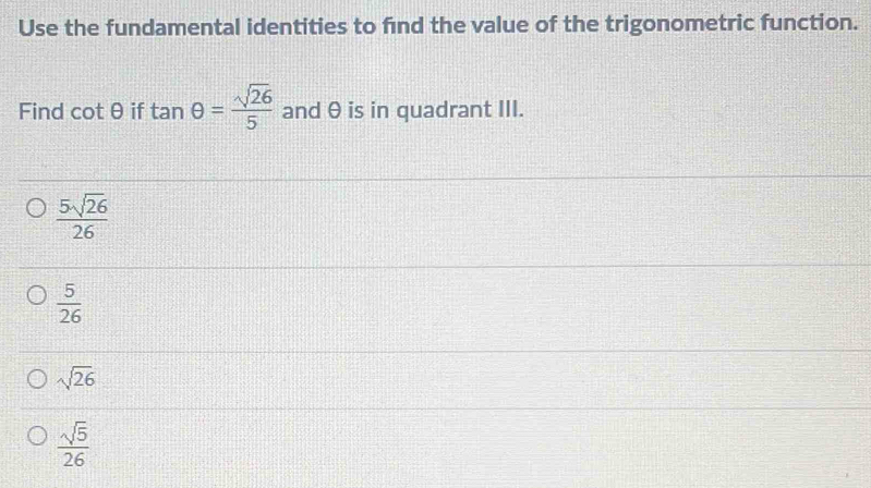 Use the fundamental identities to find the value of the trigonometric function.
Find cot θ if tan θ = sqrt(26)/5  and θ is in quadrant III.
 5sqrt(26)/26 
 5/26 
sqrt(26)
 sqrt(5)/26 