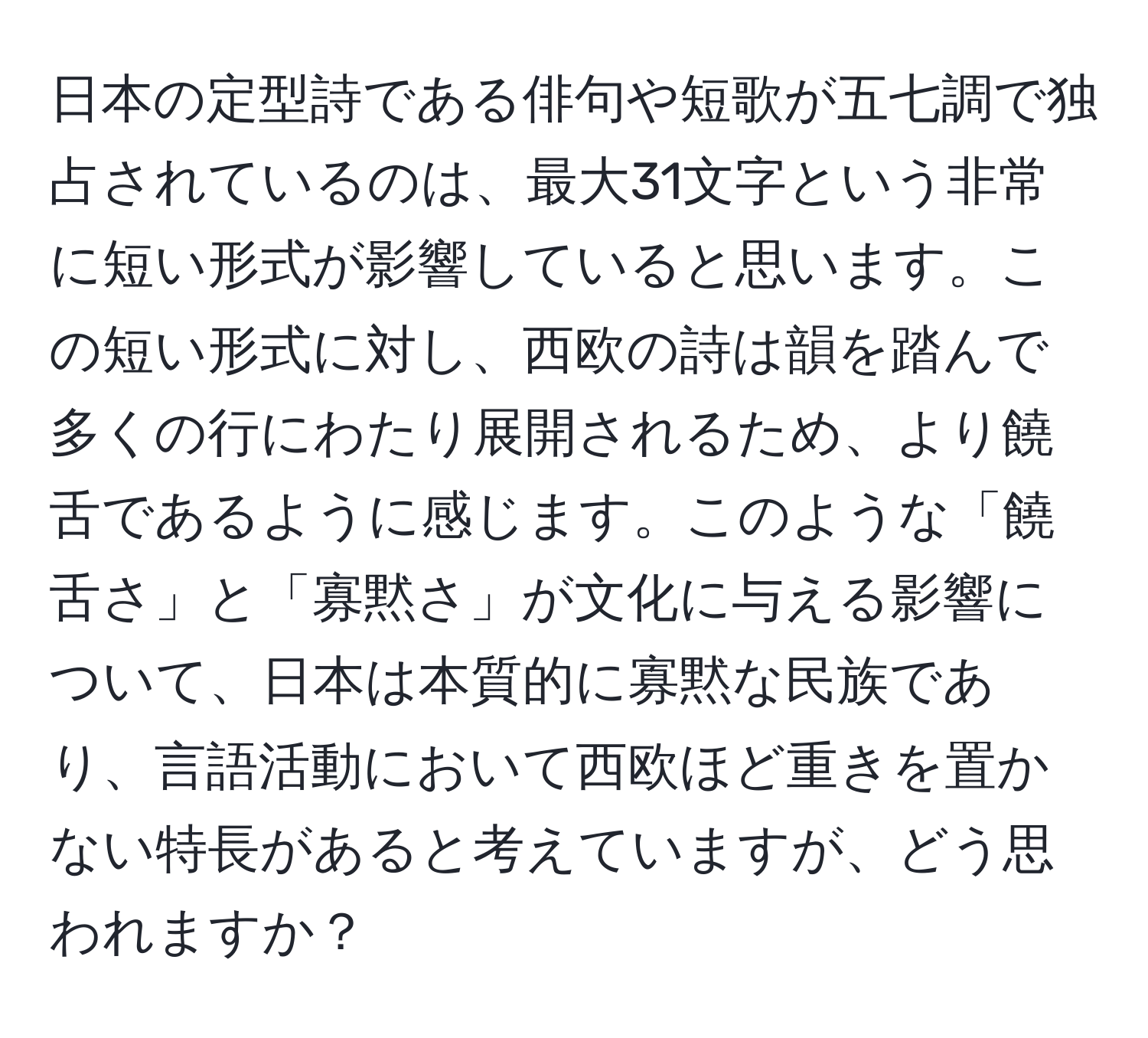 日本の定型詩である俳句や短歌が五七調で独占されているのは、最大31文字という非常に短い形式が影響していると思います。この短い形式に対し、西欧の詩は韻を踏んで多くの行にわたり展開されるため、より饒舌であるように感じます。このような「饒舌さ」と「寡黙さ」が文化に与える影響について、日本は本質的に寡黙な民族であり、言語活動において西欧ほど重きを置かない特長があると考えていますが、どう思われますか？