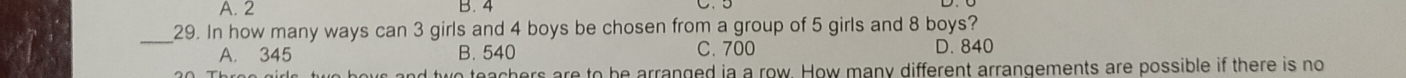 2 B. 4
_29. In how many ways can 3 girls and 4 boys be chosen from a group of 5 girls and 8 boys?
A. 345 B. 540 C. 700 D. 840
ws and two teachers are to be arranged ia a row. How many different arrangements are possible if there is no