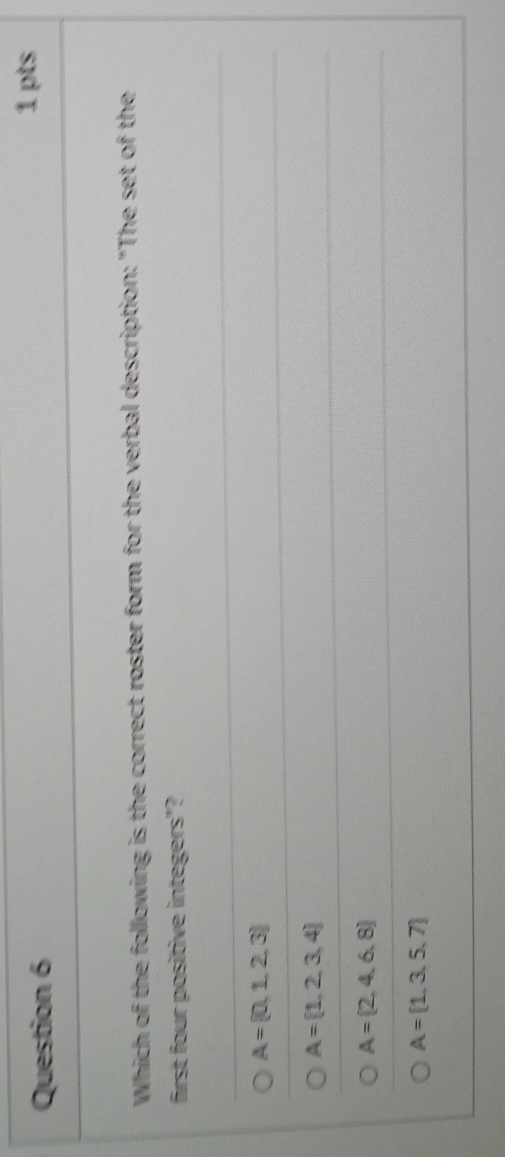 Which of the following is the correct roster form for the verbal description: "The set of the
first four positive integers"?
A= 0,1,2,3
A= 1,2,3,4
A= 2,4,6,8
A= 1,3,5,7
