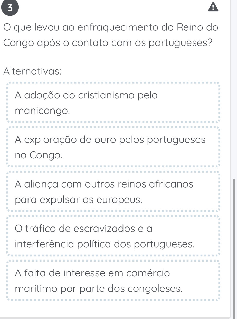 A
O que levou ao enfraquecimento do Reino do
Congo após o contato com os portugueses?
Alternativas:
A adoção do cristianismo pelo
manicongo.
A exploração de ouro pelos portugueses
no Congo.
A aliança com outros reinos africanos
para expulsar os europeus.
O tráfico de escravizados e a
interferência política dos portugueses.
A falta de interesse em comércio
marítimo por parte dos congoleses.