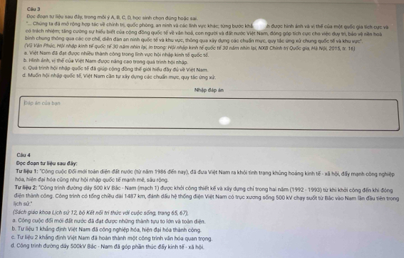 Đọc đoạn tư liệu sau đây, trong mỗi ý A, B, C, D, học sinh chọn đứng hoặc sai.
*.... Chúng ta đã mở rộng hợp tác về chính trị, quốc phòng, an ninh và các lĩnh vực khác; từng bước khả   ih được hình ảnh và vị thế của một quốc gia tích cực và
có trách nhiệm; tăng cường sự hiểu biết của cộng đồng quốc tế về văn hoả, con người và đất nước Việt Nam, đóng gớp tích cực cho việc duy trì, bảo vệ nền hoà
bình chung thông qua các cơ chế, diễn đàn an ninh quốc tế và khu vực, thông qua xây dựng các chuẩn mực, quy tắc ứng xử chung quốc tế và khu vực'.
(Vũ Văn Phúc, Hội nhập kinh tế quốc tế 30 năm nhìn lại, in trong: Hội nhập kinh tế quốc tế 30 năm nhìn lại, NXB Chính trị Quốc gia, Hà Nội 2015, tr. 16)
a. Việt Nam đã đạt được nhiều thành công trong lình vực hội nhập kinh tế quốc tế.
b. Hình ánh, vị thể của Việt Nam được năng cao trong quá trình hội nhập.
c. Quá trình hội nhập quốc tế đã giúp cộng đồng thế giới hiểu đây đủ về Việt Nam.
d. Muốn hội nhập quốc tế, Việt Nam cần tự xây dựng các chuẩn mực, quy tác ứng xứ.
Nhập đáp án
Đáp án của bạn
Câu 4
Đọc đoạn tư liệu sau đây:
Tư Niệu 1: "Công cuộc Đối mới toàn diện đất nước (từ năm 1986 đến nay), đã đưa Việt Nam ra khỏi tình trạng khủng hoàng kinh tế - xã hội, đấy mạnh công nghiệp
hóa, hiện đại hóa cũng như hội nhập quốc tế mạnh mẽ, sâu rộng.
Tự liệu 2: "Công trình đường dây 500 kV Bắc - Nam (mạch 1) được khởi công thiết kế và xây dựng chỉ trong hai năm (1992 - 1993) từ khi khởi công đến khi đóng
điện thành công. Công trình có tổng chiều dài 1487 km, đánh dầu hệ thống điện Việt Nam có trục xương sống 500 kV chạy suốt từ Bắc vào Nam lần đầu tiên trong
lịch sử'
(Sách giáo khoa Lịch sử 12, bộ Kết nổi trí thức với cuộc sống, trang 65, 67).
a. Công cuộc đổi mới đất nước đã đạt được những thành tựu to lớn và toàn diện.
b. Tư liệu 1 khảng định Việt Nam đã công nghiệp hóa, hiện đại hóa thành công.
c. Tư liệu 2 khẳng định Việt Nam đã hoàn thành một công trình văn hóa quan trọng.
d. Công trình đường dây 500kV Bắc - Nam đã góp phần thúc đấy kinh tế - xã hội.