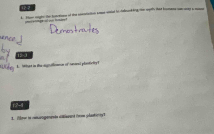 12-2 
1. How might the functions of the association areas assist in debunking the myth that humans use only a minor 
percentage of our brains? 
12-3 
L. What is the significance of neural plasticity? 
12-4 
1. How is neurogenesis different from plasticity?