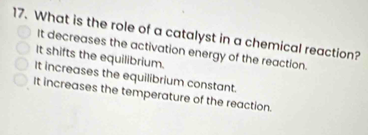 What is the role of a catalyst in a chemical reaction?
It decreases the activation energy of the reaction.
It shifts the equilibrium.
It increases the equilibrium constant.
It increases the temperature of the reaction.