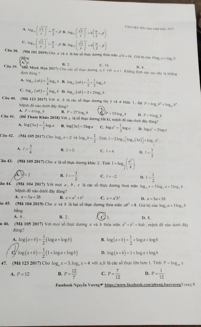 A. log _17( sqrt(x)/y )^3= alpha /2 +beta B. log _27( sqrt(x)/y )^3=9( alpha /2 +beta ) tài liệu ôn thi thptọg 2021
C. log _27( sqrt(x)/y )^3= alpha /2 -beta D. log _27( sqrt(x)/y )^3=9( alpha /2 -beta )
Câu 38. (Mã 101 2019) Cho a và 6 là hai số thực dương thỏa mãn a^4b=16 Giá trị của 4log _2a+log _2b
bàng
a B. 2 . C. 16.
D. 8 .
Câu 39. (Đề Minh Họa 2017) Cho các số thực dương a,h với a!= 1. Khẳng định nào sau đây là khảng
định đúng ?
A. log _a^2(ab)= 1/4 log _ab B. log _a(ab)= 1/2 + 1/2 log _a
C. log _a^2(ab)= 1/2 log _ab D. log _a^2(ab)=2+2log _ab
Câu 40. (Mã 123 2017) Với a, b là các số thực dương tùy ý và a khác 1, đặt P=log _ab^3+log _a^2b^6.
Mệnh đề nào dưới đây đúng?
A. P=6log _ab B. P=27log _ab a P=15log ,b D. P=9log ,b
Câu 41. (Đề Tham Khảo 2018) Với a là số thực dương bắt kì, mệnh đề nào dưới đây đúng?
A. log (3a)= 1/3 log a B. log (3a)=3log a C. log a^3= 1/3 log a D. log a^3=3log a
Câu 42. (Mã 105 2017) Cho log _3a=2 và log _2b= 1/2 . Tinh I=2log _3[log _3(3a)]+log _ 1/2 b^2.
A. I= 5/4  B. I=0 C. I=4 D. I= 3/2 
Câu 43. (Mã 105 2017) Cho a là số thực dương khác 2 . Tính I=log _ a/2 ( a^2/4 ).
A. I)=2 B. I=- 1/2  C. I=-2 D. I= 1/2 
âu 44. (Mã 104 2017) Với mọi a, b, x là các số thực dương thoả mãn log _2x=5log _2a+3log _2b.
Mệnh đề nào dưới đây đúng?
A. x=5a+3b B. x=a^5+b^3 C. x=a^5b^3 D. x=3a+5b
ầu 45. (Mã 104 2019) Cho a và b là hai số thực dương thỏa mãn ab^3=8. Giá trị của log _2a+3log _2b
bằng
A. 6 . B. 2 C 3. D. 8 .
u 46. (Mã 105 2017) Với mọi số thực dương a và b thỏa mãn a^2+b^2=8ab , mệnh đề nào dưới đây
dúng?
A. log (a+b)= 1/2 (log a+log b) B. log (a+b)= 1/2 +log a+log b
log (a+b)= 1/2 (1+log a+log b) D. log (a+b)=1+log a+log b
47. (Mã 123 2017) Cho log _ax=3,log _bx=4 với a,b là các số thực lớn hơn 1. Tính P=log _ab
A. P=12 B. P= 12/7  C. P= 7/12  D. P= 1/12 
Facebook Nguyễn Vươngσ https://www.facebook.com/phong.baovuongTrang 5