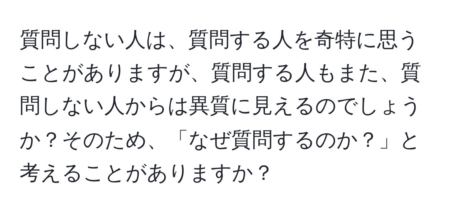 質問しない人は、質問する人を奇特に思うことがありますが、質問する人もまた、質問しない人からは異質に見えるのでしょうか？そのため、「なぜ質問するのか？」と考えることがありますか？