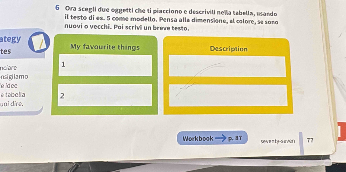 Ora scegli due oggetti che ti piacciono e descrivili nella tabella, usando 
il testo di es. 5 come modello. Pensa alla dimensione, al colore, se sono 
nuovi o vecchi. Poi scrivi un breve testo. 
ategy 
tes 
My favourite things Description 
nciare 
1 
nsigliamo 
le idee 
a tabella 2 
uoi dire. 
Workbook p. 87 seventy-seven 77