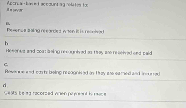 Accrual-based accounting relates to: 
Answer 
a. 
_ 
Revenue being recorded when it is received 
b. 
_ 
Revenue and cost being recognised as they are received and paid 
C. 
_ 
Revenue and costs being recognised as they are earned and incurred 
d. 
Costs being recorded when payment is made 
_ 
_ 
_