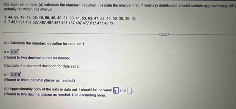 For each set of data, (a) calculate the standard deviation, (b) state the interval that, if normally distributed, should contain approximately 68%
actually fall within this interval.
1. 44, 53, 49, 46, 36, 49, 58, 46, 49, 51, 30, 41, 53, 63, 47, 53, 45, 56, 30, 39 □ 
2. 7.487.527.487.527.467.497.487.497.467.497.477.517.477.49 □ 
(a) Calculate the standard deviation for data set 1.
s=8.61
(Round to two decimal places as needed.) 
Calculate the standard deviation for data set 2.
s=0.019
(Round to three decimal places as needed.) 
(b) Approximately 68% of the data in data set 1 should fall between and □. 
(Round to two decimal places as needed. Use ascending order.)