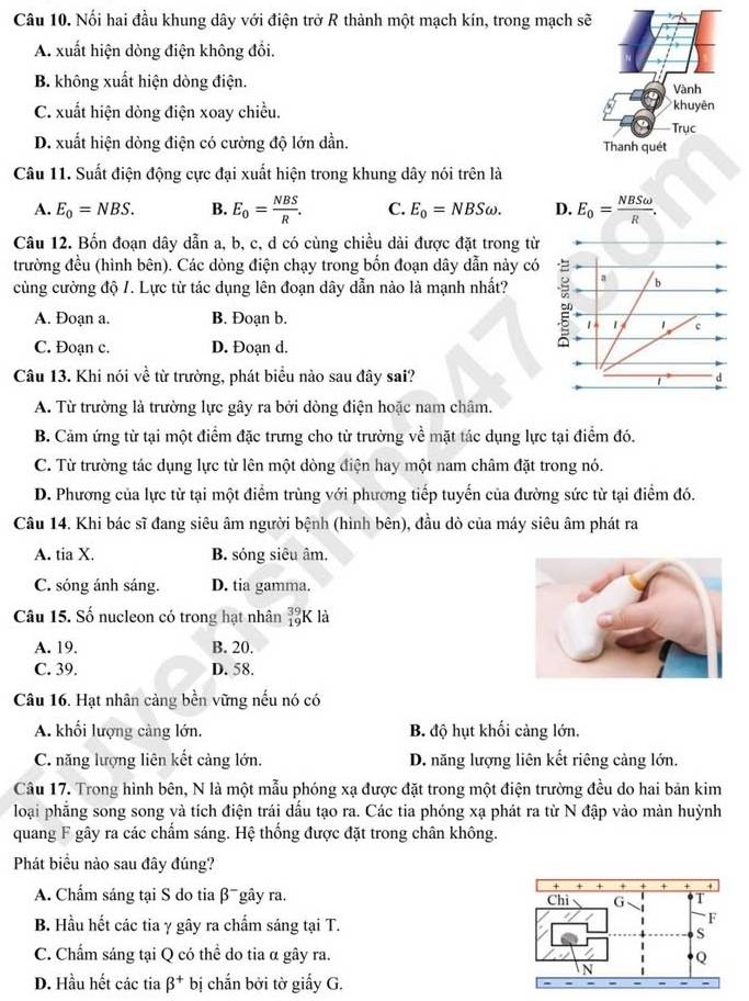 Nối hai đầu khung dây với điện trở R thành một mạch kín, trong mạch sẽ
A. xuất hiện dòng điện không đổi.
B. không xuất hiện dòng điện. Vành
C. xuất hiện dòng điện xoay chiều.
khuyên
Trục
D. xuất hiện dòng điện có cường độ lớn dần. Thanh quét
Câu 11. Suất điện động cực đại xuất hiện trong khung dây nói trên là
A. E_0=NBS. B. E_0= NBS/R . C. E_0=NBSomega . D. E_0= NBSomega /R .
Câu 12. Bốn đoạn dây dẫn a, b, c, d có cùng chiều dài được đặt trong từ
trường đều (hình bên). Các dòng điện chạy trong bốn đoạn dây dẫn này có
cùng cường độ /. Lực từ tác dụng lên đoạn dây dẫn nào là mạnh nhất?
A. Đoạn a. B. Đoạn b.
C. Đoạn c. D. Đoạn d.
Câu 13. Khi nói về từ trường, phát biểu nào sau đây sai?
A. Từ trường là trường lực gây ra bởi dòng điện hoặc nam châm.
B. Cảm ứng từ tại một điểm đặc trưng cho từ trường về mặt tác dụng lực tại điểm đó.
C. Từ trường tác dụng lực từ lên một dòng điện hay một nam châm đặt trong nó.
D. Phương của lực từ tại một điểm trùng với phương tiếp tuyển của đường sức từ tại điểm đó.
Câu 14. Khi bác sĩ đang siêu âm người bệnh (hình bên), đầu dò của máy siêu âm phát ra
A. tia X. B. sóng siêu âm.
C. sóng ánh sáng. D. tia gamma.
Câu 15. Số nucleon có trong hạt nhân beginarrayr 39 19endarray K là
A. 19. B. 20.
C. 39. D. 58.
Câu 16. Hạt nhân cảng bền vững nếu nó có
A. khối lượng càng lớn. B. độ hụt khối cảng lớn.
C. năng lượng liên kết cảng lớn. D. năng lượng liên kết riệng cảng lớn.
Câu 17. Trong hình bên, N là một mẫu phóng xạ được đặt trong một điện trường đều do hai bản kim
loại phẳng song song và tích điện trái dấu tạo ra. Các tia phóng xạ phát ra từ N đập vào màn huỳnh
quang F gây ra các chấm sáng. Hệ thống được đặt trong chân không.
Phát biểu nào sau đây đúng?
+ + + + + +
A. Chẩm sáng tại S do tia β¯gây ra. Chỉ G
B. Hầu hết các tia γ gây ra chấm sáng tại T.
F
S
C. Chẩm sáng tại Q có thể do tia α gây ra. Q
D. Hầu hết các tia beta^+ bị chắn bởi tờ giấy G.