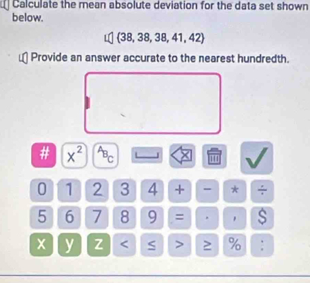 Calculate the mean absolute deviation for the data set shown 
below.
 38,38,38,41,42
Provide an answer accurate to the nearest hundredth. 
# x^(2^(A_B))c
'''
0 1 2 3 4 + * ÷
5 6 7 8 9 = . $
x y z ≥ % :