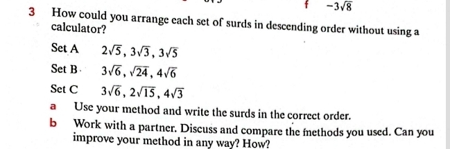 -3sqrt(8)
3 How could you arrange each set of surds in descending order without using a 
calculator? 
Set A 2sqrt(5), 3sqrt(3), 3sqrt(5)
Set B 3sqrt(6), sqrt(24), 4sqrt(6)
Set C 3sqrt(6), 2sqrt(15), 4sqrt(3)
a Use your method and write the surds in the correct order. 
b Work with a partner. Discuss and compare the methods you used. Can you 
improve your method in any way? How?