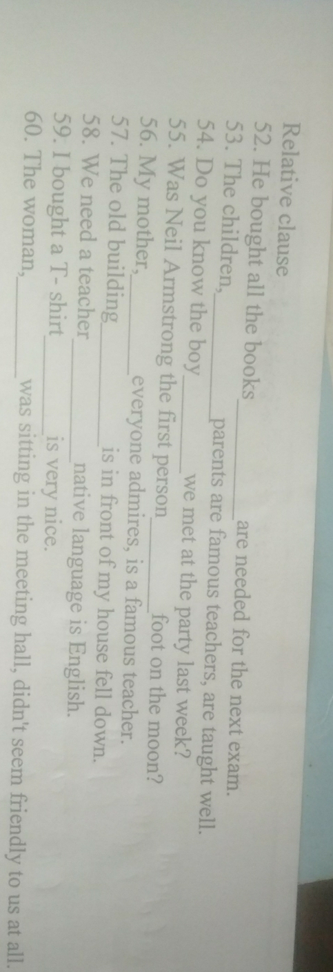 Relative clause 
52. He bought all the books are needed for the next exam. 
53. The children,_ _parents are famous teachers, are taught well. 
54. Do you know the boy_ we met at the party last week? 
55. Was Neil Armstrong the first person foot on the moon? 
56. My mother,_ everyone admires, is a famous teacher. 
57. The old building_ is in front of my house fell down. 
58. We need a teacher_ native language is English. 
59. I bought a T- shirt_ is very nice. 
60. The woman,_ was sitting in the meeting hall, didn't seem friendly to us at all.