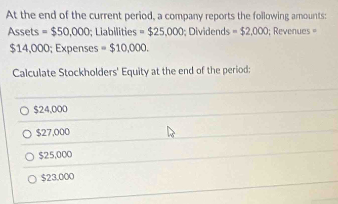 At the end of the current period, a company reports the following amounts:
Assets =$50,000; Liabilities = $25,000; Dividends = $2,000; Revenues =
$14,000; Expenses =$10,000. 
Calculate Stockholders' Equity at the end of the period:
$24,000
$27,000
$25,000
$23,000