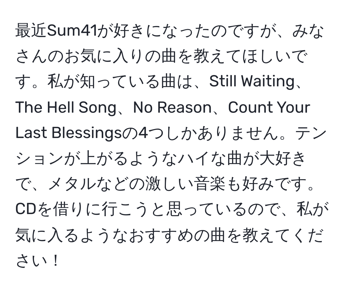 最近Sum41が好きになったのですが、みなさんのお気に入りの曲を教えてほしいです。私が知っている曲は、Still Waiting、The Hell Song、No Reason、Count Your Last Blessingsの4つしかありません。テンションが上がるようなハイな曲が大好きで、メタルなどの激しい音楽も好みです。CDを借りに行こうと思っているので、私が気に入るようなおすすめの曲を教えてください！