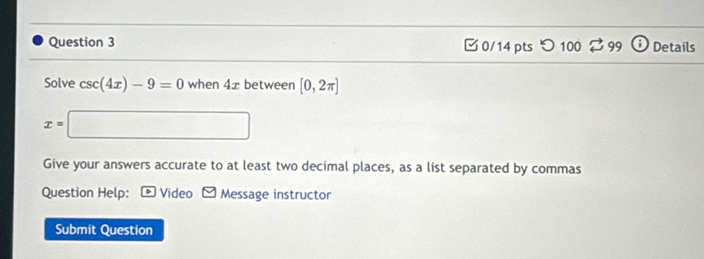 つ 100 99 Details 
Solve csc (4x)-9=0 when 4x between [0,2π ]
x=| □ 
Give your answers accurate to at least two decimal places, as a list separated by commas 
Question Help: * Video - Message instructor 
Submit Question